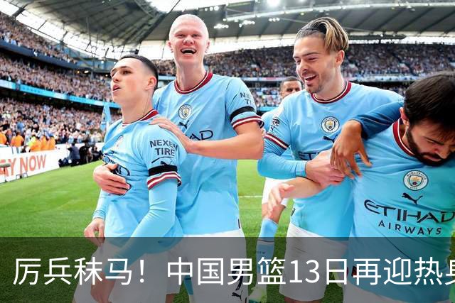 厉兵秣马！中国男篮13日再迎热身赛，冲刺世预赛第四窗口期比赛