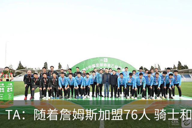 TA：随着詹姆斯加盟76人 骑士和库明加相互有意